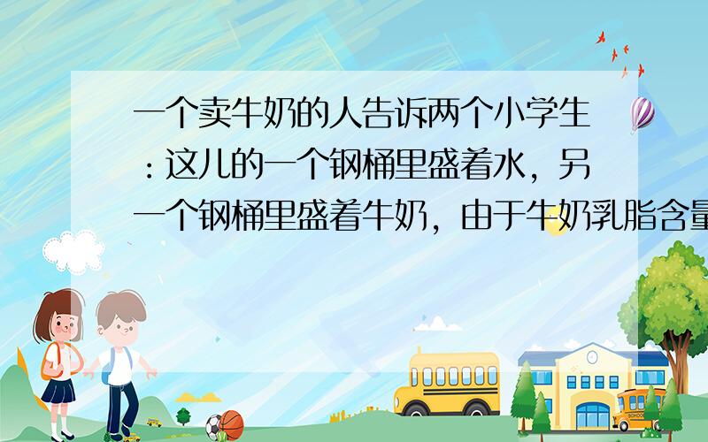 一个卖牛奶的人告诉两个小学生：这儿的一个钢桶里盛着水，另一个钢桶里盛着牛奶，由于牛奶乳脂含量过高，必须用水稀释才能饮用．