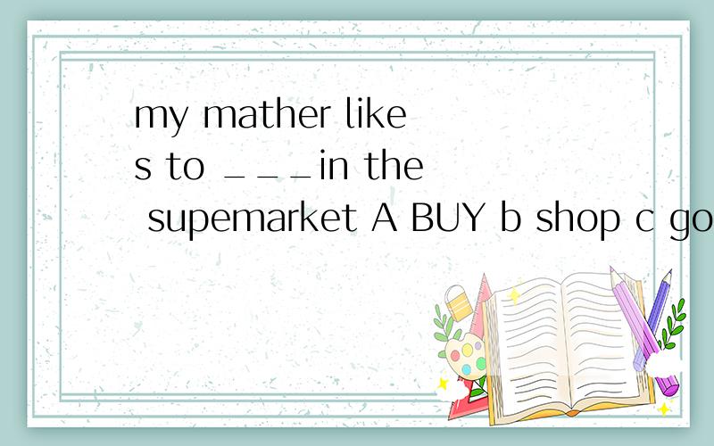 my mather likes to ___in the supemarket A BUY b shop c go sh