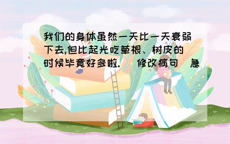 我们的身体虽然一天比一天衰弱下去,但比起光吃草根、树皮的时候毕竟好多啦. （修改病句）急