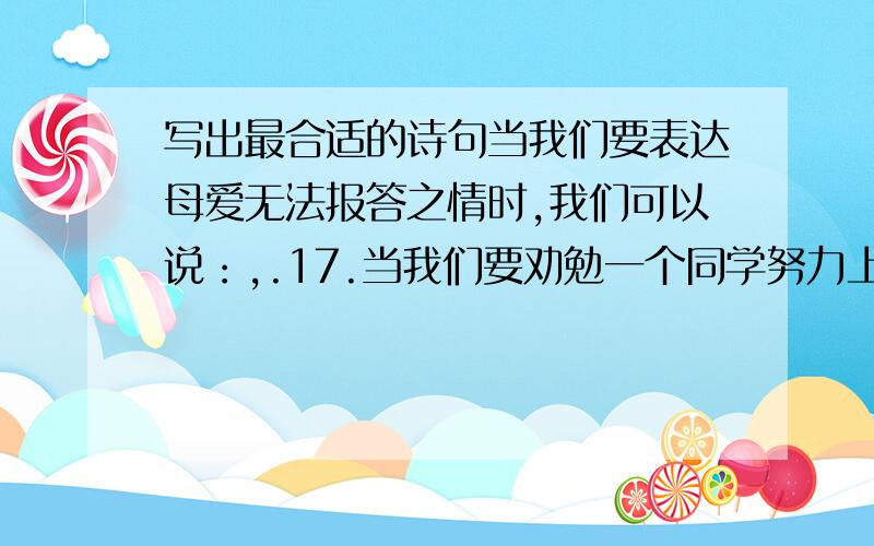 写出最合适的诗句当我们要表达母爱无法报答之情时,我们可以说：,.17.当我们要劝勉一个同学努力上进时,我们可以说：,.1