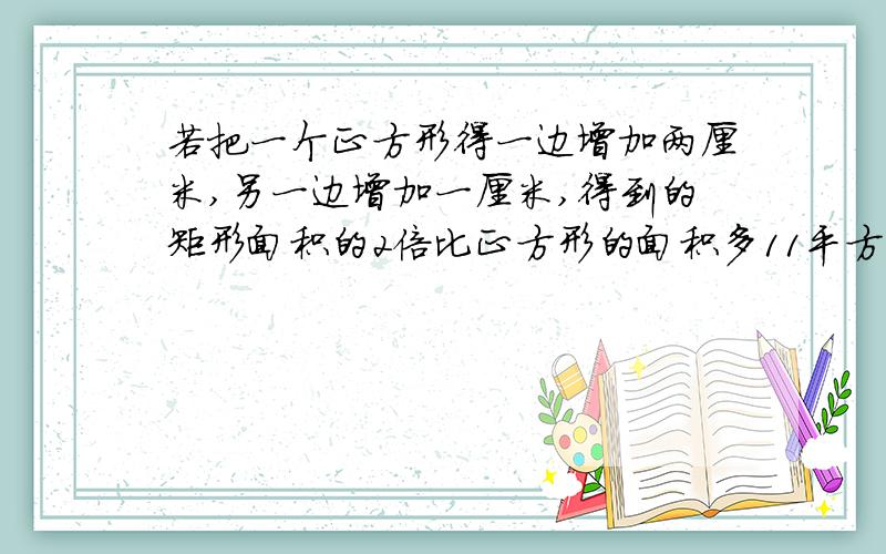 若把一个正方形得一边增加两厘米,另一边增加一厘米,得到的矩形面积的2倍比正方形的面积多11平方厘米,则正方形的边长是?