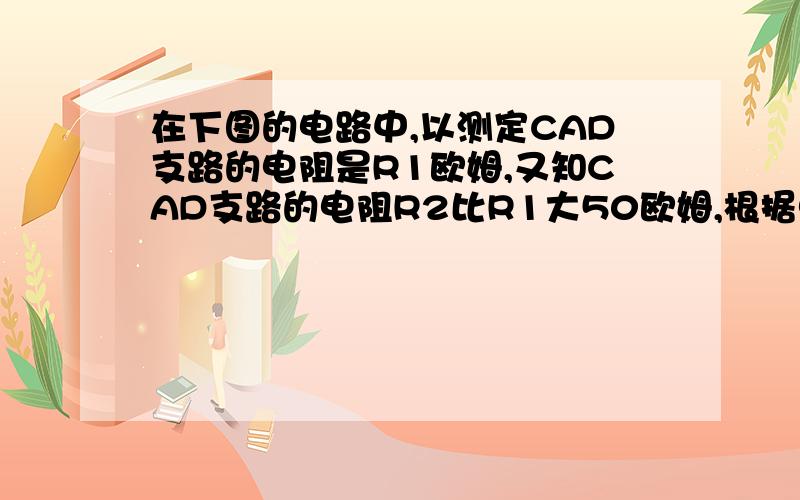 在下图的电路中,以测定CAD支路的电阻是R1欧姆,又知CAD支路的电阻R2比R1大50欧姆,根据电学有关定律可知总电阻R