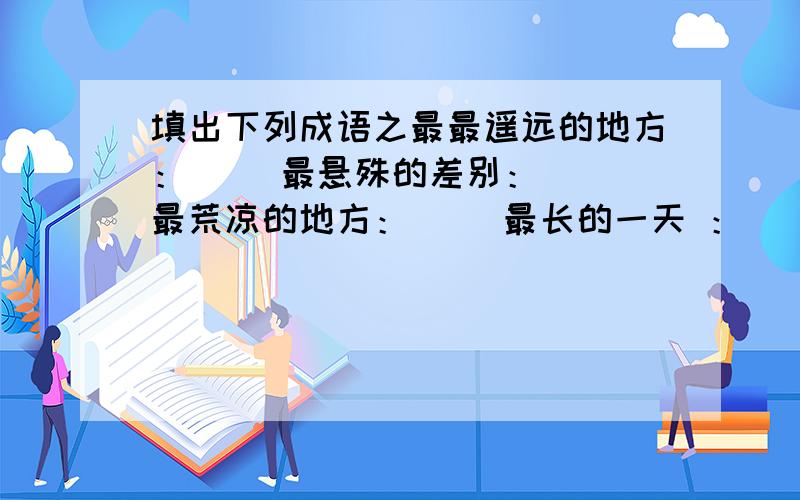 填出下列成语之最最遥远的地方：（ ）最悬殊的差别：（ ）最荒凉的地方：（ ）最长的一天 ：（ ）最大的手术 ：（ ）最重