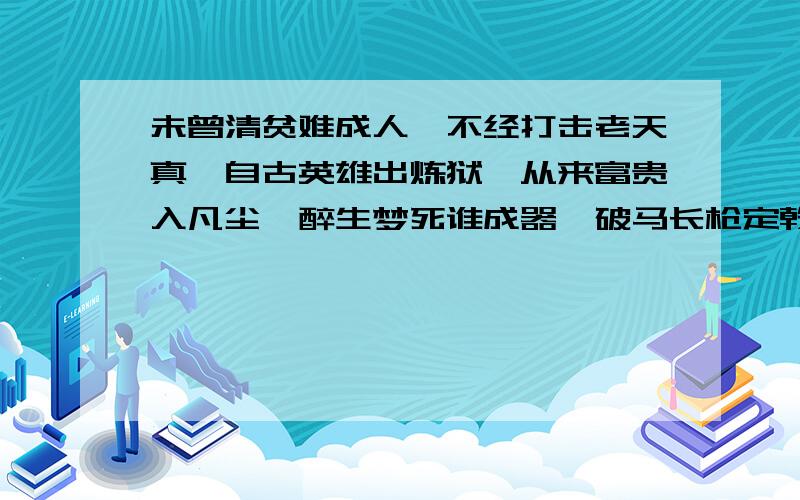 未曾清贫难成人,不经打击老天真,自古英雄出炼狱,从来富贵入凡尘,醉生梦死谁成器,破马长枪定乾坤.