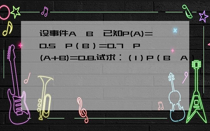 设事件A,B,已知P(A)=0.5,P（B）=0.7,P(A+B)=0.8.试求：（1）P（B—A）；（2）P(A—B)