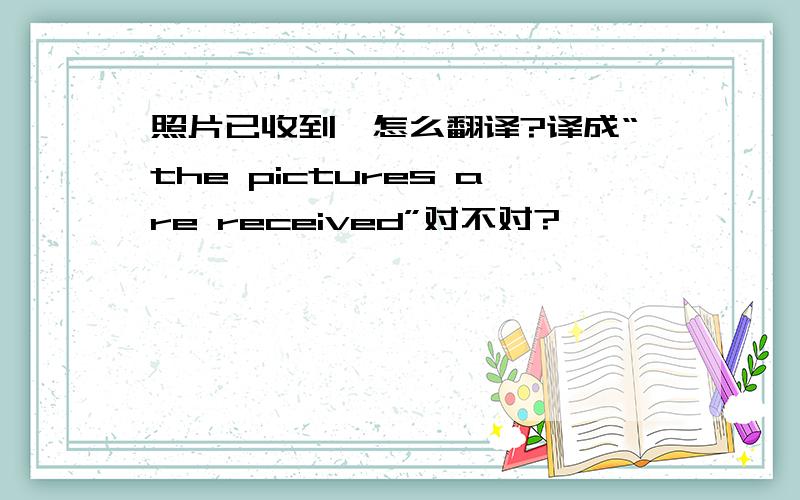 照片已收到,怎么翻译?译成“the pictures are received”对不对?