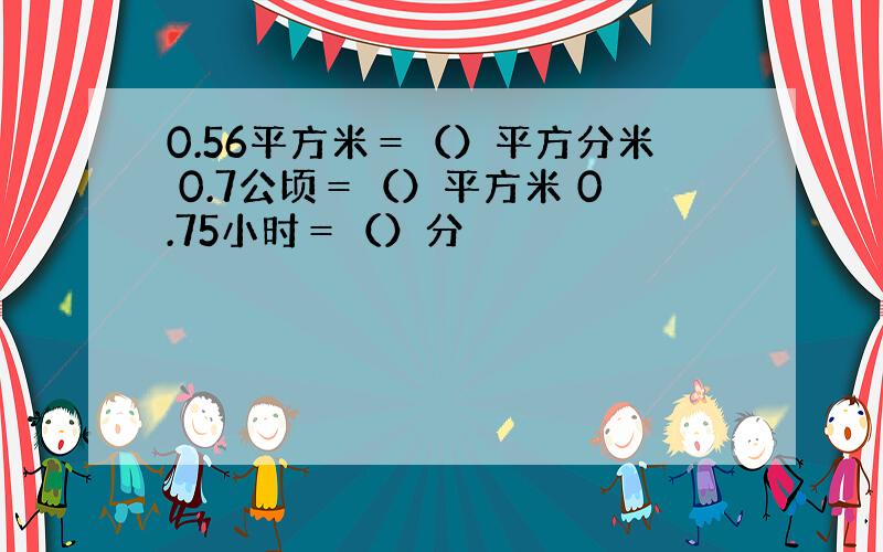 0.56平方米＝（）平方分米 0.7公顷＝（）平方米 0.75小时＝（）分