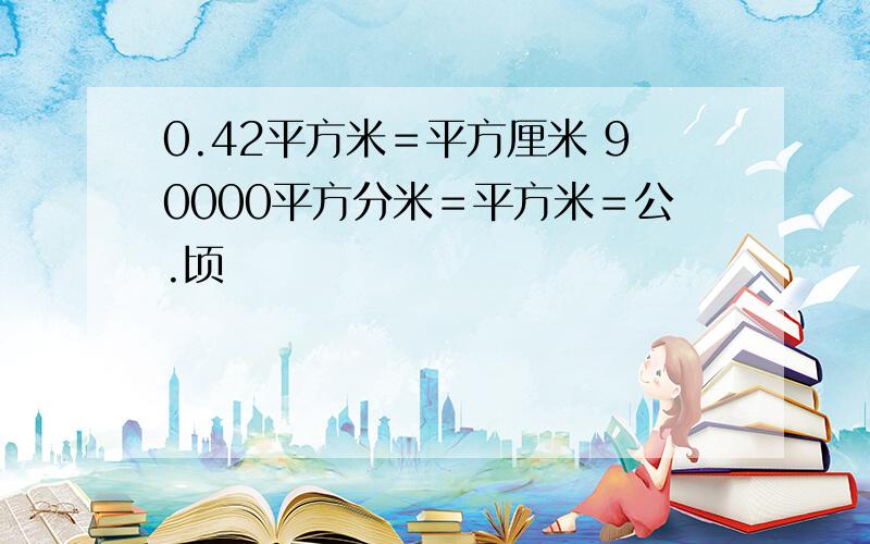 0.42平方米＝平方厘米 90000平方分米＝平方米＝公.顷