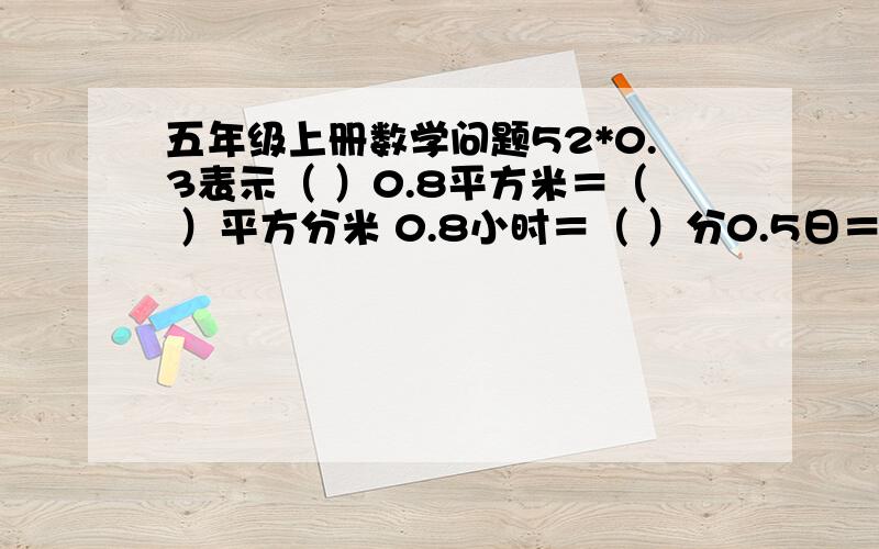 五年级上册数学问题52*0.3表示（ ）0.8平方米＝（ ）平方分米 0.8小时＝（ ）分0.5日＝（ ）小时 0.15