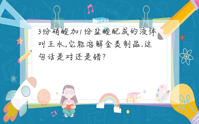 3份硝酸加1份盐酸配成的液体叫王水,它能溶解金类制品.这句话是对还是错?