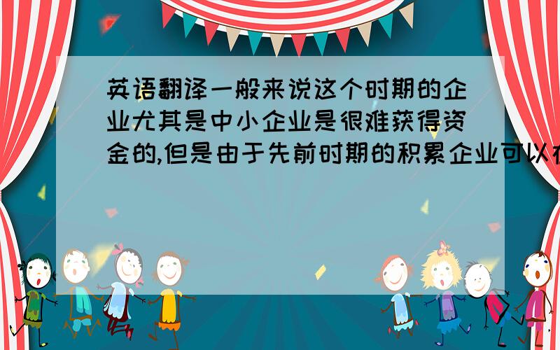 英语翻译一般来说这个时期的企业尤其是中小企业是很难获得资金的,但是由于先前时期的积累企业可以在不改变其资本结构的情况下通