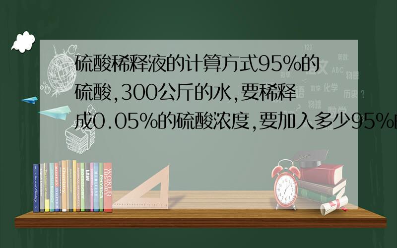 硫酸稀释液的计算方式95%的硫酸,300公斤的水,要稀释成0.05%的硫酸浓度,要加入多少95%的硫酸?水是固定的,请问