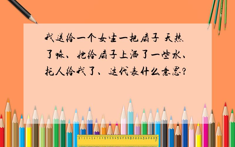 我送给一个女生一把扇子 天热了嘛、她给扇子上洒了一些水、托人给我了、这代表什么意思?