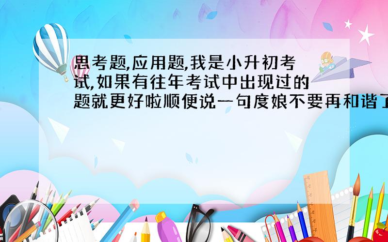 思考题,应用题,我是小升初考试,如果有往年考试中出现过的题就更好啦顺便说一句度娘不要再和谐了!都发了3次了啊我是要一些题