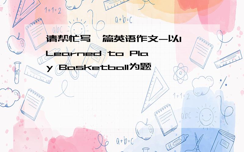 请帮忙写一篇英语作文-以I Learned to Play Basketball为题