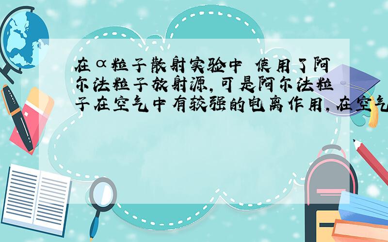 在α粒子散射实验中 使用了阿尔法粒子放射源,可是阿尔法粒子在空气中有较强的电离作用,在空气中只能前进几厘米,但是卢瑟福的