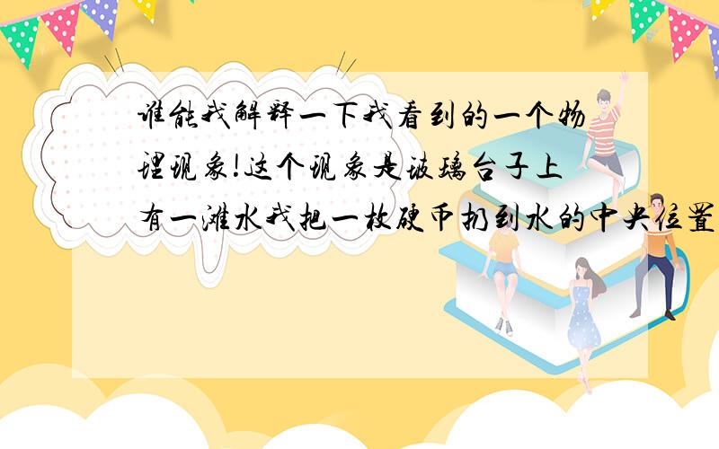 谁能我解释一下我看到的一个物理现象!这个现象是玻璃台子上有一滩水我把一枚硬币扔到水的中央位置!借过过了一会发现这枚硬币移