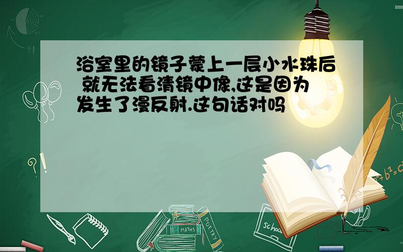 浴室里的镜子蒙上一层小水珠后 就无法看清镜中像,这是因为发生了漫反射.这句话对吗