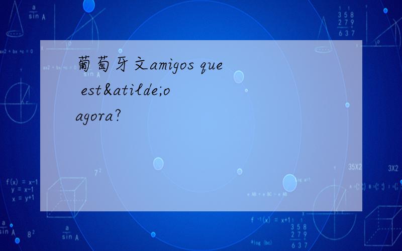 葡萄牙文amigos que estão agora?