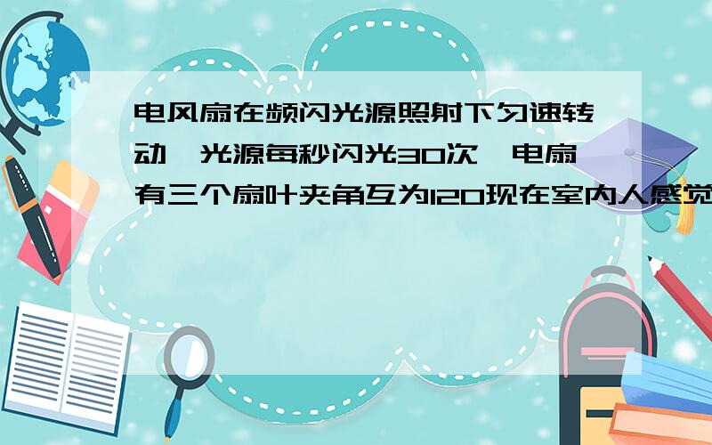 电风扇在频闪光源照射下匀速转动,光源每秒闪光30次,电扇有三个扇叶夹角互为120现在室内人感觉到有6个扇