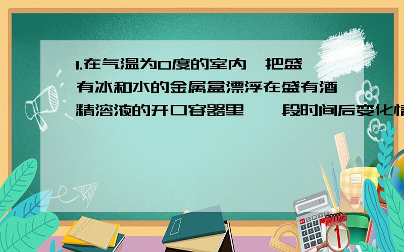 1.在气温为0度的室内,把盛有冰和水的金属盒漂浮在盛有酒精溶液的开口容器里,一段时间后变化情况为（ ）