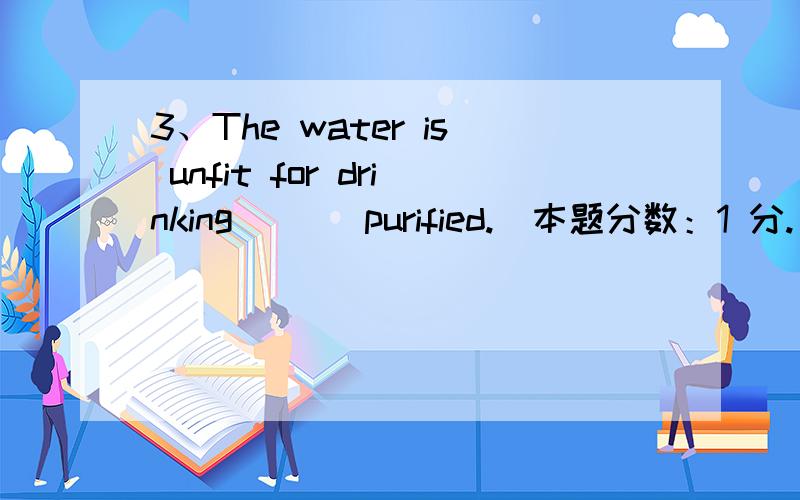 3、The water is unfit for drinking ( ) purified.(本题分数：1 分.)