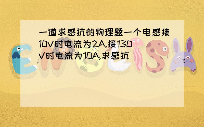 一道求感抗的物理题一个电感接10V时电流为2A,接130V时电流为10A,求感抗