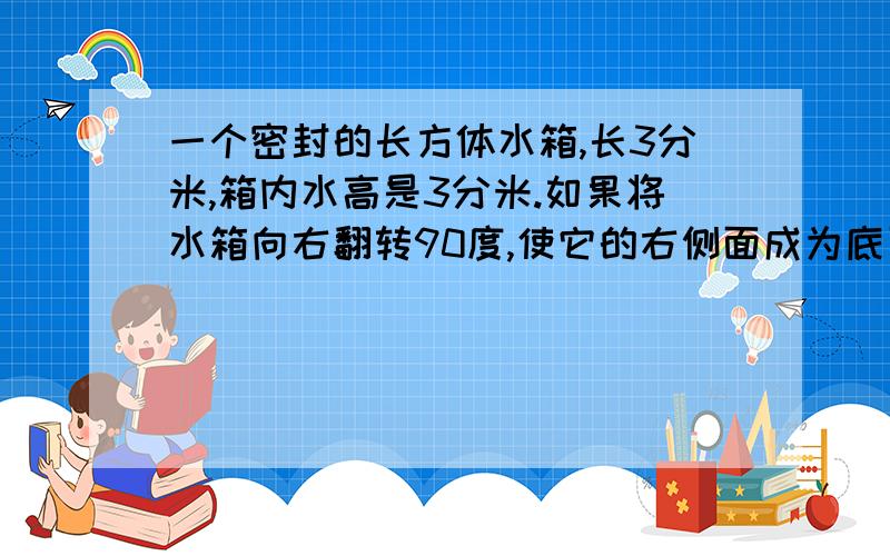 一个密封的长方体水箱,长3分米,箱内水高是3分米.如果将水箱向右翻转90度,使它的右侧面成为底面,这是箱内的水高是多少分