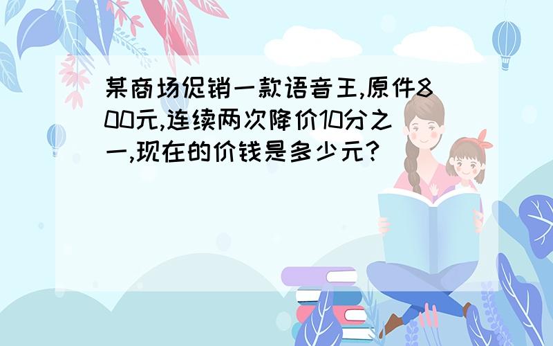 某商场促销一款语音王,原件800元,连续两次降价10分之一,现在的价钱是多少元?