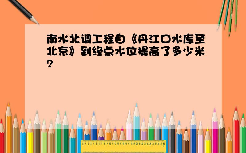 南水北调工程自《丹江口水库至北京》到终点水位提高了多少米?