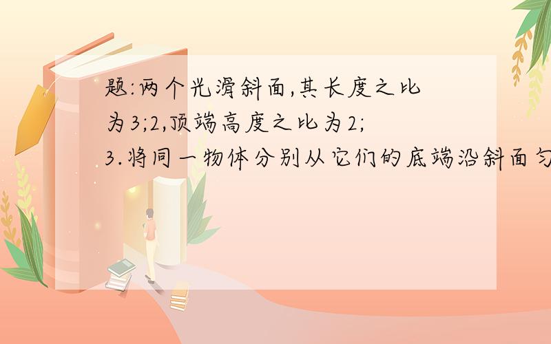 题:两个光滑斜面,其长度之比为3;2,顶端高度之比为2;3.将同一物体分别从它们的底端沿斜面匀速拉至底端,则拉力做功之比