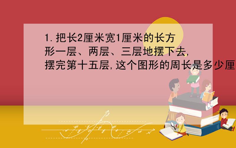 1.把长2厘米宽1厘米的长方形一层、两层、三层地摆下去,摆完第十五层,这个图形的周长是多少厘米?