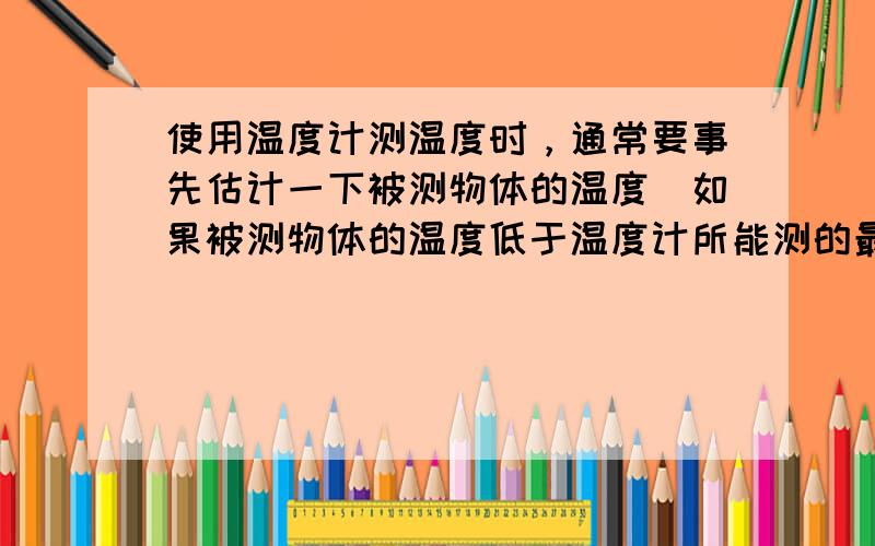 使用温度计测温度时，通常要事先估计一下被测物体的温度．如果被测物体的温度低于温度计所能测的最低温度或高于温度计所能测的最