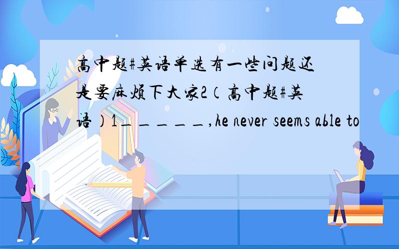 高中题#英语单选有一些问题还是要麻烦下大家2（高中题#英语）1_____,he never seems able to