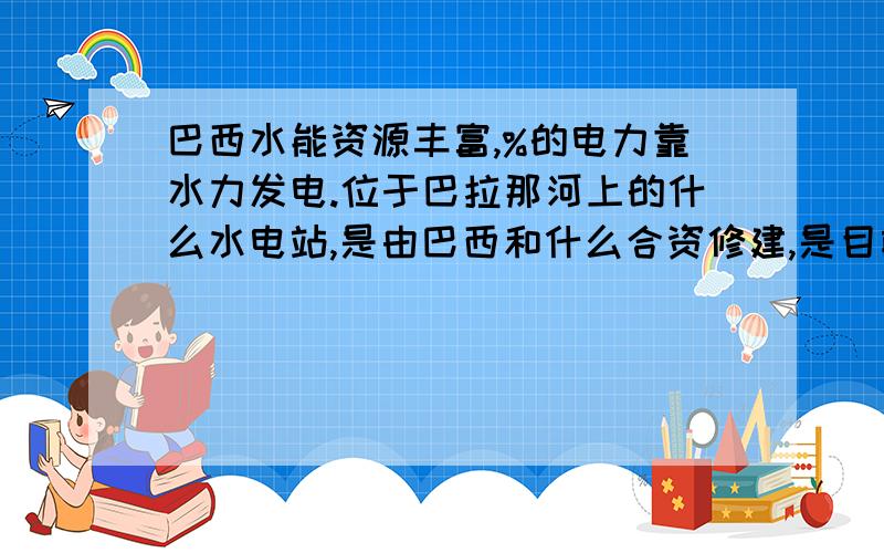 巴西水能资源丰富,%的电力靠水力发电.位于巴拉那河上的什么水电站,是由巴西和什么合资修建,是目前世界上建成的水电站中规模