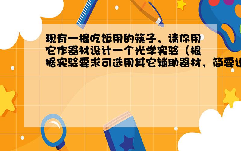 现有一根吃饭用的筷子，请你用它作器材设计一个光学实验（根据实验要求可选用其它辅助器材，简要说明实验的做法和说明的问题）．