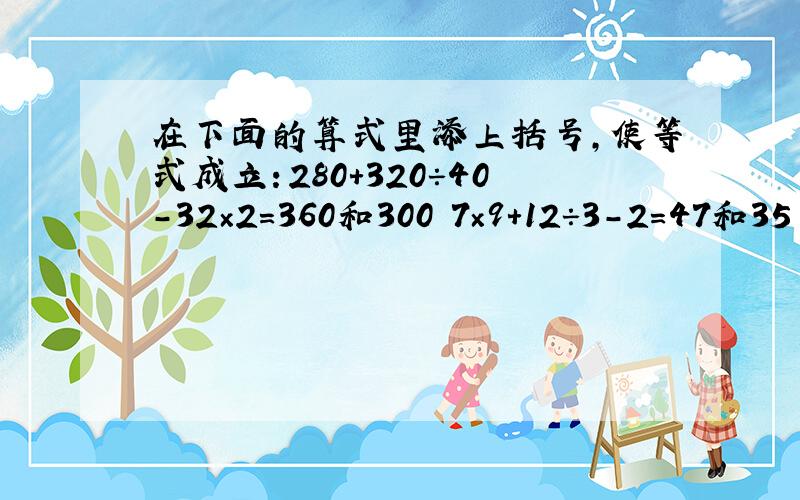 在下面的算式里添上括号,使等式成立：280+320÷40-32×2=360和300 7×9+12÷3-2=47和35