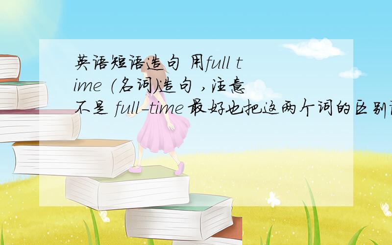 英语短语造句 用full time （名词）造句 ,注意不是 full-time 最好也把这两个词的区别说一下