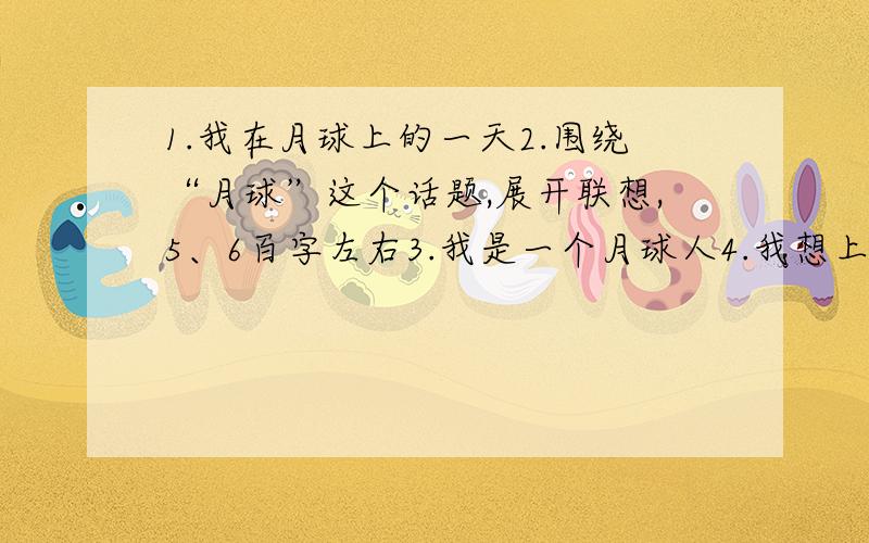 1.我在月球上的一天2.围绕“月球”这个话题,展开联想,5、6百字左右3.我是一个月球人4.我想上月球5.未来的月球（任