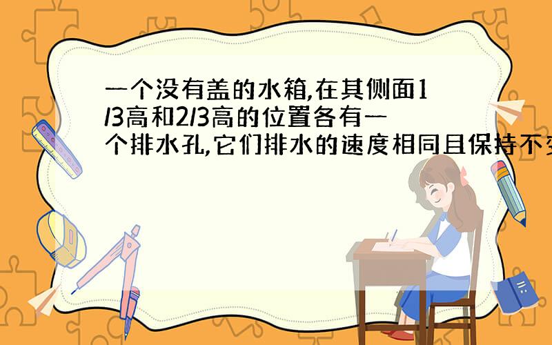 一个没有盖的水箱,在其侧面1/3高和2/3高的位置各有一个排水孔,它们排水的速度相同且保持不变.现在以一定的速度从上面给