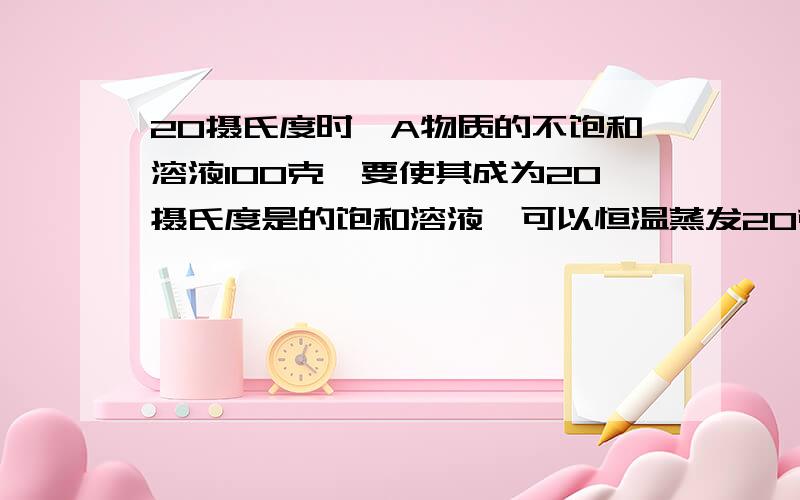 20摄氏度时,A物质的不饱和溶液100克,要使其成为20摄氏度是的饱和溶液,可以恒温蒸发20克水或加入8克溶质