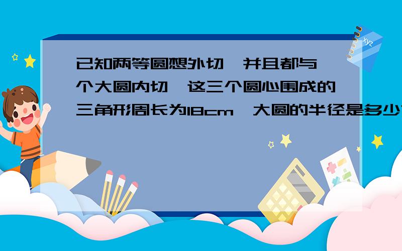 已知两等圆想外切,并且都与一个大圆内切,这三个圆心围成的三角形周长为18cm,大圆的半径是多少?