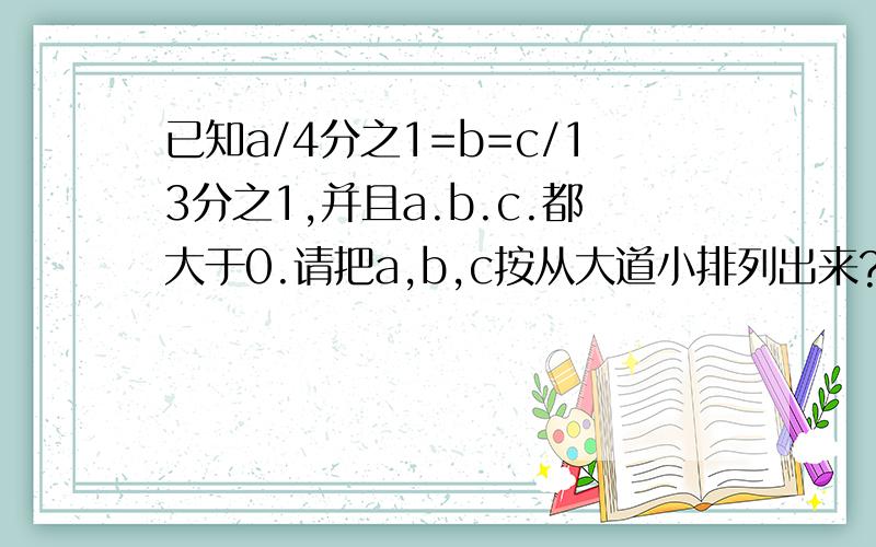 已知a/4分之1=b=c/13分之1,并且a.b.c.都大于0.请把a,b,c按从大道小排列出来?