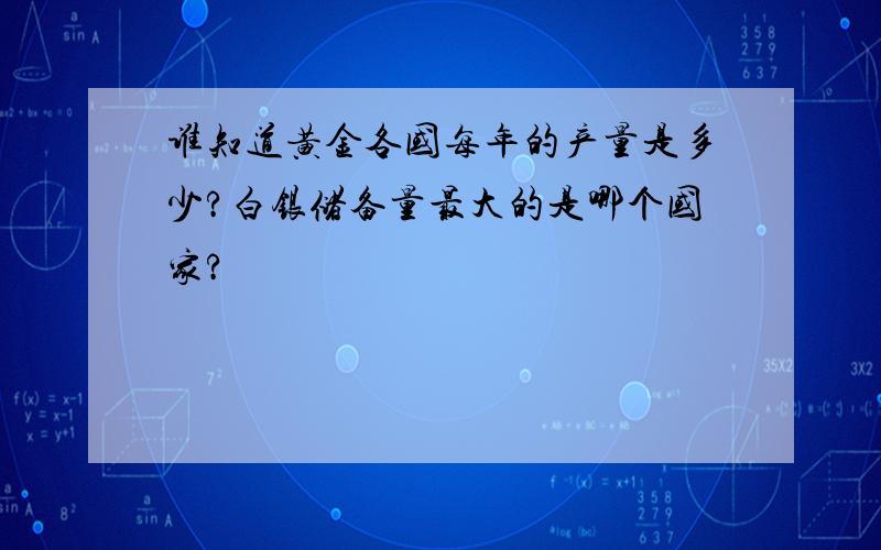 谁知道黄金各国每年的产量是多少?白银储备量最大的是哪个国家?