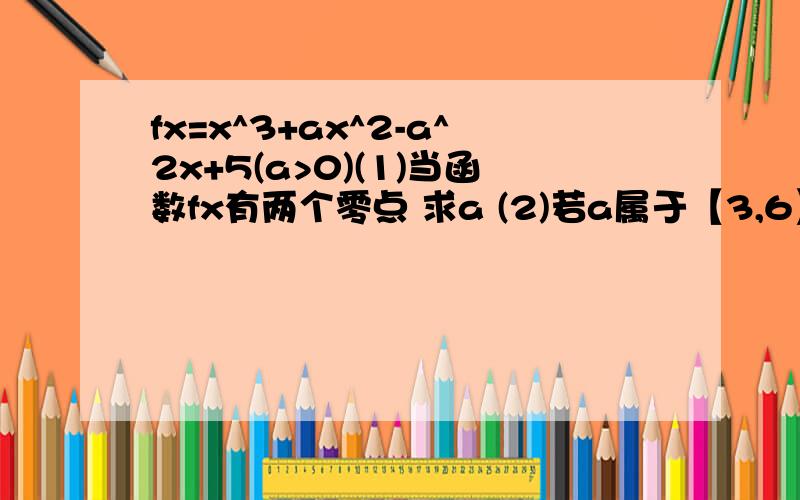 fx=x^3+ax^2-a^2x+5(a>0)(1)当函数fx有两个零点 求a (2)若a属于【3,6】x属于【-4,4