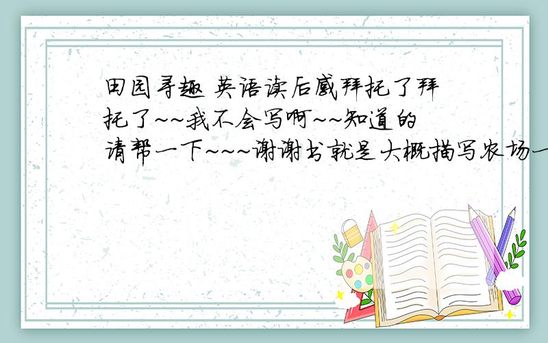 田园寻趣 英语读后感拜托了拜托了~~我不会写啊~~知道的请帮一下~~~谢谢书就是大概描写农场一年四季的生活 然后主要是感