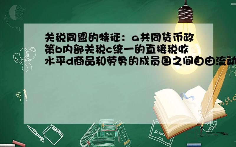 关税同盟的特征：a共同货币政策b内部关税c统一的直接税收水平d商品和劳务的成员国之间自由流动