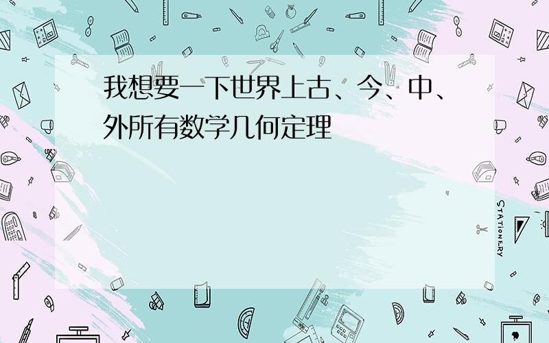 我想要一下世界上古、今、中、外所有数学几何定理