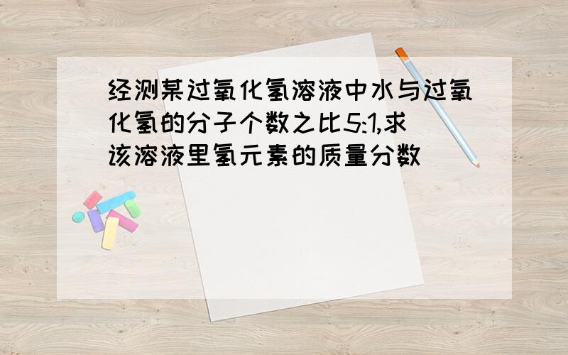 经测某过氧化氢溶液中水与过氧化氢的分子个数之比5:1,求该溶液里氢元素的质量分数