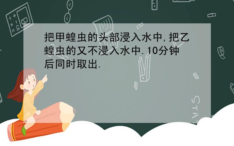 把甲蝗虫的头部浸入水中,把乙蝗虫的又不浸入水中.10分钟后同时取出.